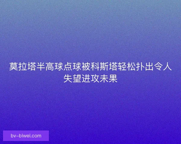 莫拉塔半高球点球被科斯塔轻松扑出令人失望进攻未果