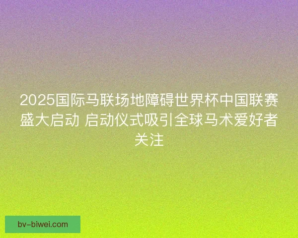 2025国际马联场地障碍世界杯中国联赛盛大启动 启动仪式吸引全球马术爱好者关注