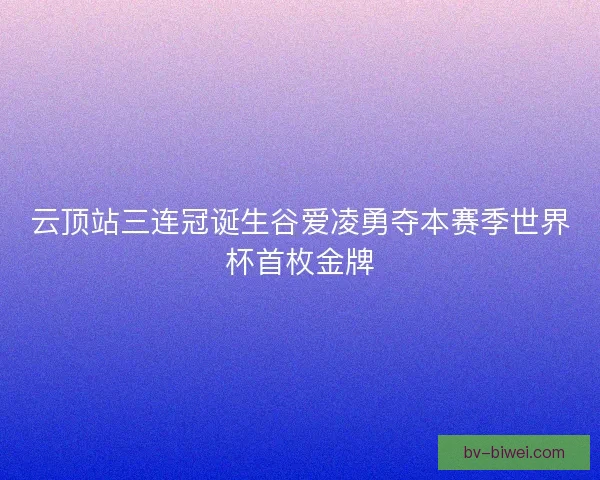 云顶站三连冠诞生谷爱凌勇夺本赛季世界杯首枚金牌