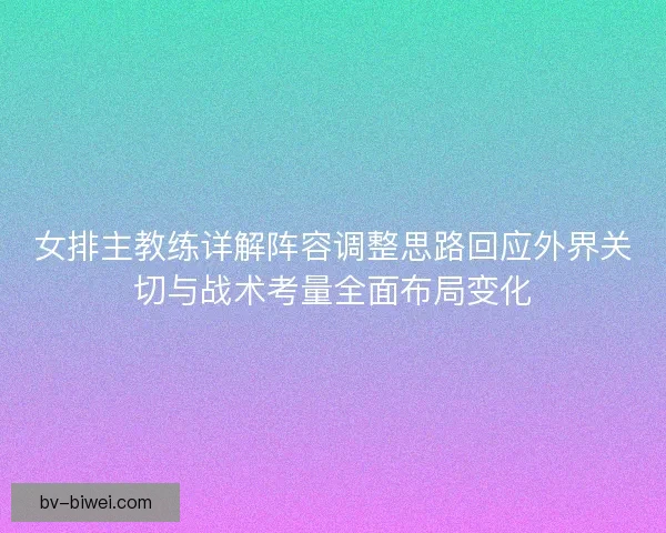 女排主教练详解阵容调整思路回应外界关切与战术考量全面布局变化